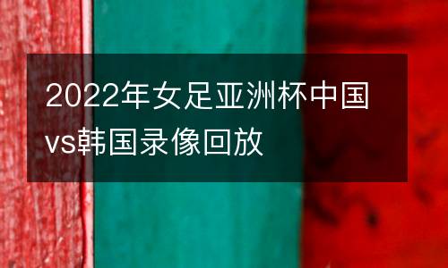 2022年女足亞洲杯中國vs韓國錄像回放